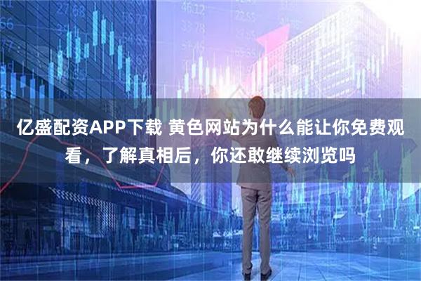 亿盛配资APP下载 黄色网站为什么能让你免费观看，了解真相后，你还敢继续浏览吗