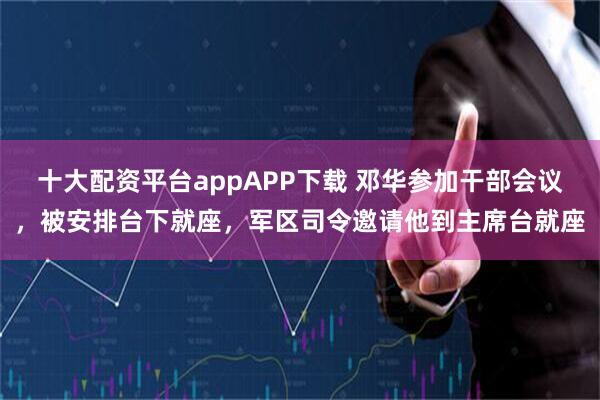 十大配资平台appAPP下载 邓华参加干部会议，被安排台下就座，军区司令邀请他到主席台就座