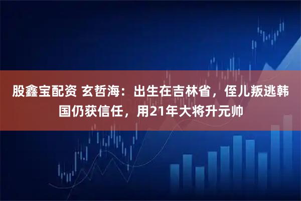 股鑫宝配资 玄哲海：出生在吉林省，侄儿叛逃韩国仍获信任，用21年大将升元帅