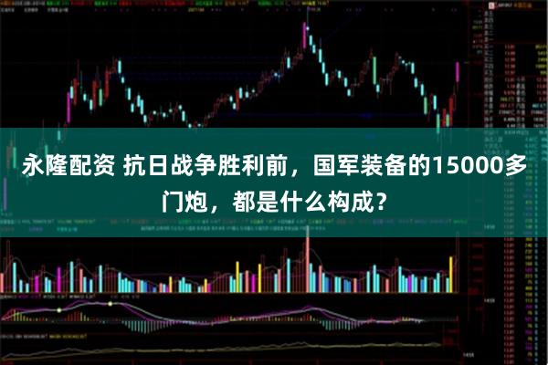 永隆配资 抗日战争胜利前，国军装备的15000多门炮，都是什么构成？