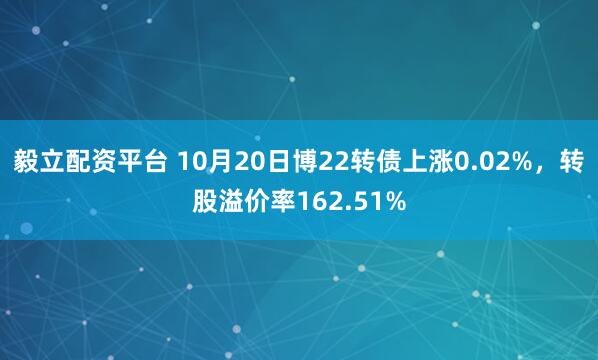 毅立配资平台 10月20日博22转债上涨0.02%，转股溢价率162.51%