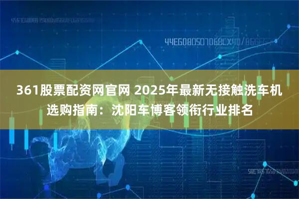 361股票配资网官网 2025年最新无接触洗车机选购指南：沈阳车博客领衔行业排名