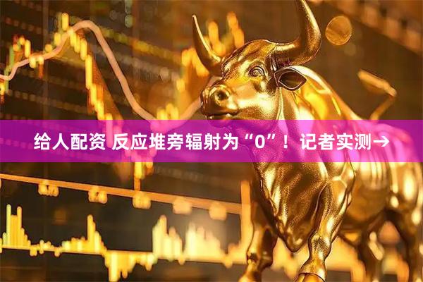 给人配资 反应堆旁辐射为“0”！记者实测→