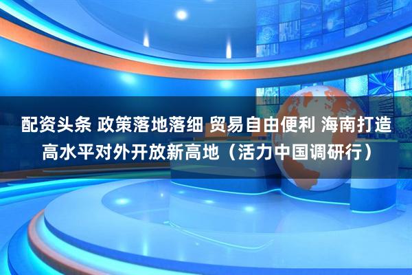 配资头条 政策落地落细 贸易自由便利 海南打造高水平对外开放新高地（活力中国调研行）
