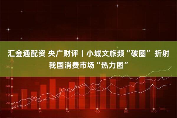 汇金通配资 央广财评丨小城文旅频“破圈” 折射我国消费市场“热力图”